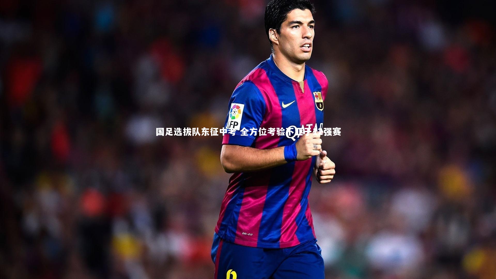 九游体育官网-国足选拔队东征中考 全方位考验不亚于12强赛