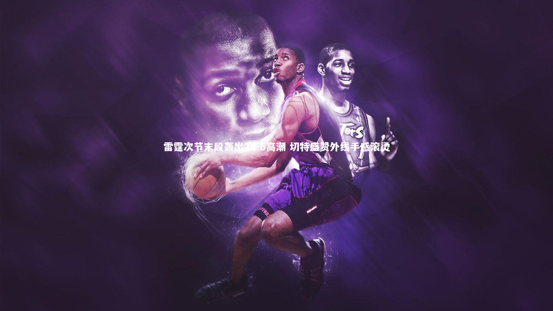 【九游体育】雷霆次节末段轰出20-6高潮 切特盛赞外线手感滚烫